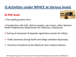 D.Activities under NPHCE at Various levels
At PHC level:
The weekly geriatric clinic.
Coordination with CHC, district hospital, sub centers, other National
Health Programmes/ Departments for medicines, ambulances
Training of manpower & Separate registration counter for elderly.
 Public awareness during health and village sanitation day/camps.
 Provision of medicine to the elderly for their medical ailments.
Ref: National Programme For Health Care Of The Elderly (NPHCE),Operational Guidelines, MOHFW, GOI
 