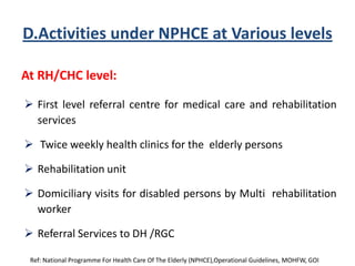 D.Activities under NPHCE at Various levels
At RH/CHC level:
 First level referral centre for medical care and rehabilitation
services
 Twice weekly health clinics for the elderly persons
 Rehabilitation unit
 Domiciliary visits for disabled persons by Multi rehabilitation
worker
 Referral Services to DH /RGC
Ref: National Programme For Health Care Of The Elderly (NPHCE),Operational Guidelines, MOHFW, GOI
 