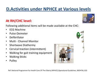 D.Activities under NPHCE at Various levels
At RH/CHC level:
Following additional items will be made available at the CHC:
• ECG Machine
• Pulse Oximeter
• Defibrillator
• Multi - Channel Monitor
• Shortwave Diathermy
• Cervical traction (intermittent)
• Walking for gait training equipment
• Walking Sticks
• Pulley
Ref: National Programme For Health Care Of The Elderly (NPHCE),Operational Guidelines, MOHFW, GOI
 