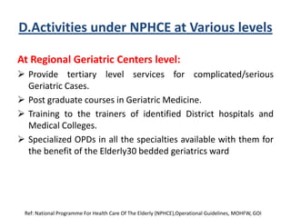D.Activities under NPHCE at Various levels
At Regional Geriatric Centers level:
 Provide tertiary level services for complicated/serious
Geriatric Cases.
 Post graduate courses in Geriatric Medicine.
 Training to the trainers of identified District hospitals and
Medical Colleges.
 Specialized OPDs in all the specialties available with them for
the benefit of the Elderly30 bedded geriatrics ward
Ref: National Programme For Health Care Of The Elderly (NPHCE),Operational Guidelines, MOHFW, GOI
 