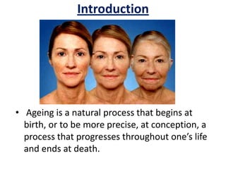 Introduction
• Ageing is a natural process that begins at
birth, or to be more precise, at conception, a
process that progresses throughout one’s life
and ends at death.
 