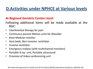 D.Activities under NPHCE at Various levels
At Regional Geriatric Centers level:
Following additional items will be made available at the
RGC:
• Interferential therapy for pain
• Continuous passive Motion units for Shoulder
• Knee Modular monitor
• Aero beds, Non-invasive ventilator
• Invasive ventilator
• Emergency trolleys (with multichannel monitors)
• Portable X-ray unit, Portable ultrasound
• Provision of Video conferencing unit
Ref: National Programme For Health Care Of The Elderly (NPHCE),Operational Guidelines, MOHFW, GOI
 
