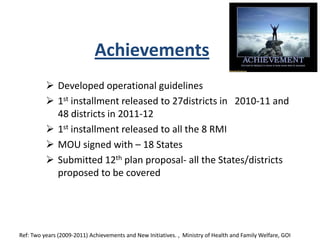 Achievements
 Developed operational guidelines
 1st installment released to 27districts in 2010-11 and
48 districts in 2011-12
 1st installment released to all the 8 RMI
 MOU signed with – 18 States
 Submitted 12th plan proposal- all the States/districts
proposed to be covered
Ref: Two years (2009-2011) Achievements and New Initiatives. , Ministry of Health and Family Welfare, GOI
 