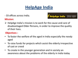 HelpAge India
- 33 offices across India.
Mission:
 HelpAge India's mission is to work for the cause and care of
disadvantaged Older Persons, in order to improve the quality
of their lives.
Objectives :
• To foster the welfare of the aged in India especially the needy
aged
• To raise funds for projects which assist the elderly irrespective
of cast or creed
• To create in the younger generation and in society an
awareness about the problems of the elderly in India today
 