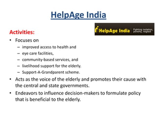 HelpAge India
Activities:
• Focuses on
– improved access to health and
– eye care facilities,
– community-based services, and
– livelihood support for the elderly.
– Support-A-Grandparent scheme.
• Acts as the voice of the elderly and promotes their cause with
the central and state governments.
• Endeavors to influence decision-makers to formulate policy
that is beneficial to the elderly.
 