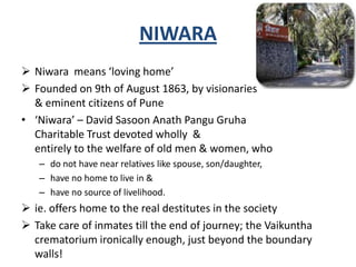 NIWARA
 Niwara means ‘loving home’
 Founded on 9th of August 1863, by visionaries
& eminent citizens of Pune
• ‘Niwara’ – David Sasoon Anath Pangu Gruha
Charitable Trust devoted wholly &
entirely to the welfare of old men & women, who
– do not have near relatives like spouse, son/daughter,
– have no home to live in &
– have no source of livelihood.
 ie. offers home to the real destitutes in the society
 Take care of inmates till the end of journey; the Vaikuntha
crematorium ironically enough, just beyond the boundary
walls!
 