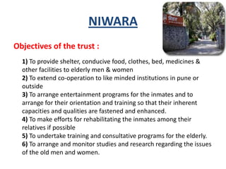 NIWARA
Objectives of the trust :
1) To provide shelter, conducive food, clothes, bed, medicines &
other facilities to elderly men & women
2) To extend co-operation to like minded institutions in pune or
outside
3) To arrange entertainment programs for the inmates and to
arrange for their orientation and training so that their inherent
capacities and qualities are fastened and enhanced.
4) To make efforts for rehabilitating the inmates among their
relatives if possible
5) To undertake training and consultative programs for the elderly.
6) To arrange and monitor studies and research regarding the issues
of the old men and women.
 