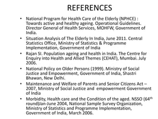 REFERENCES
• National Program for Health Care of the Elderly (NPHCE) :
Towards active and healthy ageing. Operational Guidelines.
Director General of Health Services, MOHFW, Government of
India.
• Situation Analysis of The Elderly In India, June 2011. Central
Statistics Office, Ministry of Statistics & Programme
Implementation, Government of India
• Rajan SI. Population ageing and health in India. The Centre for
Enquiry into Health and Allied Themes (CEHAT), Mumbai. July
2006.
• National Policy on Older Persons (1999). Ministry of Social
Justice and Empowerment, Government of India, Shastri
Bhawan, New Delhi.
• Maintenance and Welfare of Parents and Senior Citizens Act –
2007, Ministry of Social Justice and empowerment Government
of India
• Morbidity, Health care and the Condition of the aged. NSSO (64th
round)Jan-June 2004, National Sample Survey Organization,
Ministry of Statistics and Programme Implementation,
Government of India, March 2006.
 