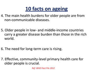 10 facts on ageing
4. The main health burdens for older people are from
non-communicable diseases.
5. Older people in low- and middle-income countries
carry a greater disease burden than those in the rich
world.
6. The need for long-term care is rising.
7. Effective, community-level primary health care for
older people is crucial.
Ref: WHO Fact File 2012
 