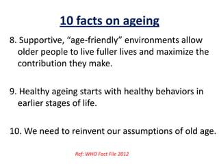 10 facts on ageing
8. Supportive, “age-friendly” environments allow
older people to live fuller lives and maximize the
contribution they make.
9. Healthy ageing starts with healthy behaviors in
earlier stages of life.
10. We need to reinvent our assumptions of old age.
Ref: WHO Fact File 2012
 