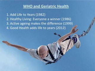 1. Add Life to Years (1982)
2. Healthy Living: Everyone a winner (1986)
3. Active ageing makes the difference (1999)
4. Good Health adds life to years (2012)
WHO and Geriatric Health
 