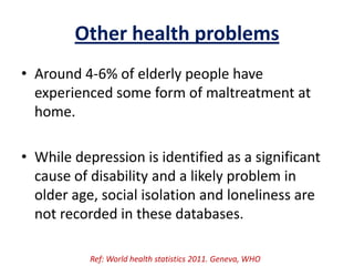 Other health problems
• Around 4-6% of elderly people have
experienced some form of maltreatment at
home.
• While depression is identified as a significant
cause of disability and a likely problem in
older age, social isolation and loneliness are
not recorded in these databases.
Ref: World health statistics 2011. Geneva, WHO
 