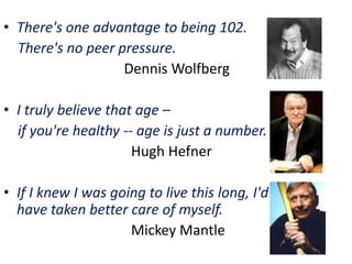 • There's one advantage to being 102.
There's no peer pressure.
Dennis Wolfberg
• I truly believe that age –
if you're healthy -- age is just a number.
Hugh Hefner
• If I knew I was going to live this long, I'd
have taken better care of myself.
Mickey Mantle
 