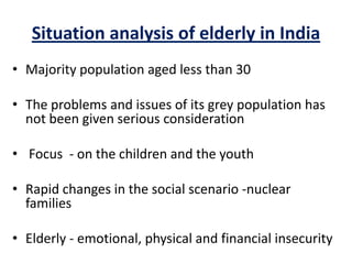 Situation analysis of elderly in India
• Majority population aged less than 30
• The problems and issues of its grey population has
not been given serious consideration
• Focus - on the children and the youth
• Rapid changes in the social scenario -nuclear
families
• Elderly - emotional, physical and financial insecurity
 