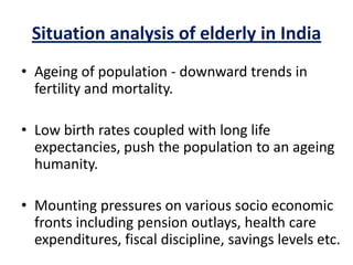 Situation analysis of elderly in India
• Ageing of population - downward trends in
fertility and mortality.
• Low birth rates coupled with long life
expectancies, push the population to an ageing
humanity.
• Mounting pressures on various socio economic
fronts including pension outlays, health care
expenditures, fiscal discipline, savings levels etc.
 