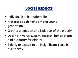 Social aspects
• Individualism in modern life
• Materialistic thinking among young
generation
• Greater alienation and isolation of the elderly
• Decline in value system, respect, honor, status
and authority for elderly
• Elderly relegated to an insignificant place in
our society
 