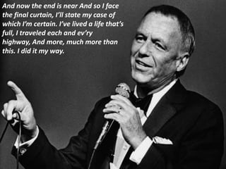 And now the end is near And so I face
the final curtain, I’ll state my case of
which I’m certain. I’ve lived a life that’s
full, I traveled each and ev’ry
highway, And more, much more than
this. I did it my way.
 
