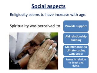 Social aspects
Provide support
Aid relationship
building
Maintenance, fa
cilitate coping
with stress
Issues in relation
to death and
dying.
Religiosity seems to have increase with age.
Spirituality was perceived to
 
