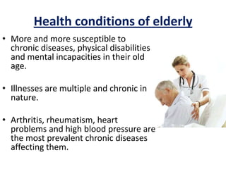 Health conditions of elderly
• More and more susceptible to
chronic diseases, physical disabilities
and mental incapacities in their old
age.
• Illnesses are multiple and chronic in
nature.
• Arthritis, rheumatism, heart
problems and high blood pressure are
the most prevalent chronic diseases
affecting them.
 
