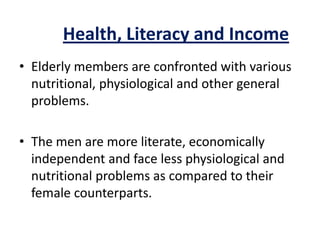 Health, Literacy and Income
• Elderly members are confronted with various
nutritional, physiological and other general
problems.
• The men are more literate, economically
independent and face less physiological and
nutritional problems as compared to their
female counterparts.
 