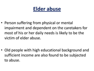 Elder abuse
• Person suffering from physical or mental
impairment and dependent on the caretakers for
most of his or her daily needs is likely to be the
victim of elder abuse.
• Old people with high educational background and
sufficient income are also found to be subjected
to abuse.
 