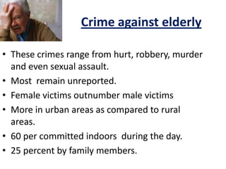 Crime against elderly
• These crimes range from hurt, robbery, murder
and even sexual assault.
• Most remain unreported.
• Female victims outnumber male victims
• More in urban areas as compared to rural
areas.
• 60 per committed indoors during the day.
• 25 percent by family members.
 