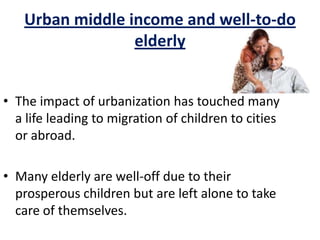 Urban middle income and well-to-do
elderly
• The impact of urbanization has touched many
a life leading to migration of children to cities
or abroad.
• Many elderly are well-off due to their
prosperous children but are left alone to take
care of themselves.
 