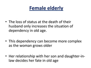 Female elderly
• The loss of status at the death of their
husband only increases the situation of
dependency in old age.
• This dependency can become more complex
as the woman grows older
• Her relationship with her son and daughter-in-
law decides her fate in old age
 
