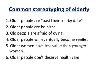 Common stereotyping of elderly
1. Older people are "past their sell-by date“
2. Older people are helpless .
3. Old people are afraid of dying.
4. Older people will eventually become senile .
5. Older women have less value than younger
women .
6. Older people don't deserve health care
 