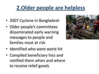 2.Older people are helpless
• 2007 Cyclone in Bangladesh
• Older people’s committees
disseminated early warning
messages to people and
families most at risk
• Identified who were worst hit
• Compiled beneficiary lists and
notified them when and where
to receive relief goods
 