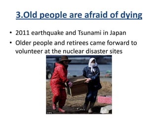 3.Old people are afraid of dying
• 2011 earthquake and Tsunami in Japan
• Older people and retirees came forward to
volunteer at the nuclear disaster sites
 