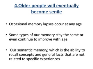 4.Older people will eventually
become senile
• Occasional memory lapses occur at any age
• Some types of our memory stay the same or
even continue to improve with age
• Our semantic memory, which is the ability to
recall concepts and general facts that are not
related to specific experiences
 