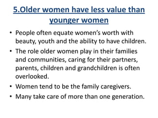 5.Older women have less value than
younger women
• People often equate women’s worth with
beauty, youth and the ability to have children.
• The role older women play in their families
and communities, caring for their partners,
parents, children and grandchildren is often
overlooked.
• Women tend to be the family caregivers.
• Many take care of more than one generation.
 