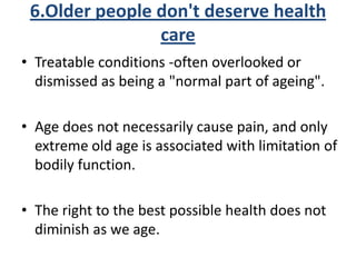 6.Older people don't deserve health
care
• Treatable conditions -often overlooked or
dismissed as being a "normal part of ageing".
• Age does not necessarily cause pain, and only
extreme old age is associated with limitation of
bodily function.
• The right to the best possible health does not
diminish as we age.
 