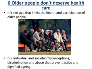 • It is not age that limits the health and participation of
older people.
• It is individual and societal misconceptions,
discrimination and abuse that prevent active and
dignified ageing.
6.Older people don't deserve health
care
 