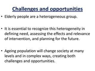 Challenges and opportunities
• Elderly people are a heterogeneous group.
• It is essential to recognize this heterogeneity in
defining need, assessing the effects and relevance
of intervention, and planning for the future.
• Ageing population will change society at many
levels and in complex ways, creating both
challenges and opportunities.
 