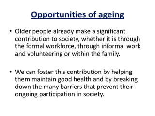 Opportunities of ageing
• Older people already make a significant
contribution to society, whether it is through
the formal workforce, through informal work
and volunteering or within the family.
• We can foster this contribution by helping
them maintain good health and by breaking
down the many barriers that prevent their
ongoing participation in society.
 