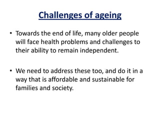 Challenges of ageing
• Towards the end of life, many older people
will face health problems and challenges to
their ability to remain independent.
• We need to address these too, and do it in a
way that is affordable and sustainable for
families and society.
 