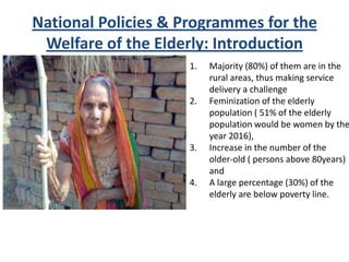 National Policies & Programmes for the
Welfare of the Elderly: Introduction
1. Majority (80%) of them are in the
rural areas, thus making service
delivery a challenge
2. Feminization of the elderly
population ( 51% of the elderly
population would be women by the
year 2016),
3. Increase in the number of the
older-old ( persons above 80years)
and
4. A large percentage (30%) of the
elderly are below poverty line.
 