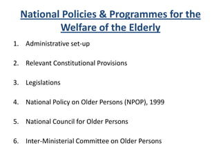 National Policies & Programmes for the
Welfare of the Elderly
1. Administrative set-up
2. Relevant Constitutional Provisions
3. Legislations
4. National Policy on Older Persons (NPOP), 1999
5. National Council for Older Persons
6. Inter-Ministerial Committee on Older Persons
 
