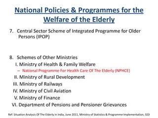 National Policies & Programmes for the
Welfare of the Elderly
7. Central Sector Scheme of Integrated Programme for Older
Persons (IPOP)
8. Schemes of Other Ministries
I. Ministry of Health & Family Welfare
– National Programme For Health Care Of The Elderly (NPHCE)
II. Ministry of Rural Development
III. Ministry of Railways
IV. Ministry of Civil Aviation
V. Ministry of Finance
VI. Department of Pensions and Pensioner Grievances
Ref: Situation Analysis Of The Elderly in India, June 2011, Ministry of Statistics & Programme Implementation, GOI
 