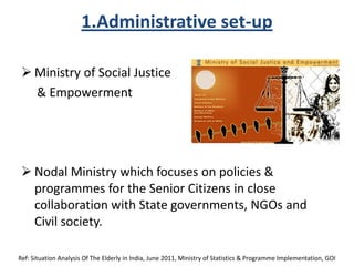 1.Administrative set-up
 Ministry of Social Justice
& Empowerment
 Nodal Ministry which focuses on policies &
programmes for the Senior Citizens in close
collaboration with State governments, NGOs and
Civil society.
Ref: Situation Analysis Of The Elderly in India, June 2011, Ministry of Statistics & Programme Implementation, GOI
 