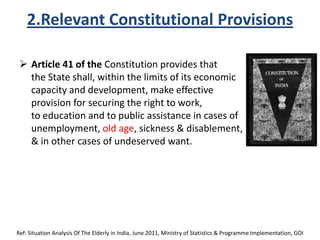 2.Relevant Constitutional Provisions
 Article 41 of the Constitution provides that
the State shall, within the limits of its economic
capacity and development, make effective
provision for securing the right to work,
to education and to public assistance in cases of
unemployment, old age, sickness & disablement,
& in other cases of undeserved want.
Ref: Situation Analysis Of The Elderly in India, June 2011, Ministry of Statistics & Programme Implementation, GOI
 
