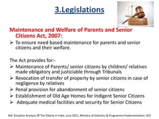 3.Legislations
Maintenance and Welfare of Parents and Senior
Citizens Act, 2007:
 To ensure need based maintenance for parents and senior
citizens and their welfare.
The Act provides for:-
 Maintenance of Parents/ senior citizens by children/ relatives
made obligatory and justiciable through Tribunals
 Revocation of transfer of property by senior citizens in case of
negligence by relatives
 Penal provision for abandonment of senior citizens
 Establishment of Old Age Homes for Indigent Senior Citizens
 Adequate medical facilities and security for Senior Citizens
Ref: Situation Analysis Of The Elderly in India, June 2011, Ministry of Statistics & Programme Implementation, GOI
 