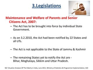 3.Legislations
Maintenance and Welfare of Parents and Senior
Citizens Act, 2007:
– The Act has to be brought into force by individual State
Government.
– As on 3.2.2010, the Act had been notified by 22 States and
all UTs.
– The Act is not applicable to the State of Jammu & Kashmir
– The remaining States yet to notify the Act are -
Bihar, Meghalaya, Sikkim and Uttar Pradesh.
Ref: Situation Analysis Of The Elderly in India, June 2011, Ministry of Statistics & Programme Implementation, GOI
 