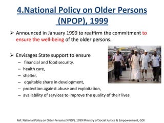 4.National Policy on Older Persons
(NPOP), 1999
 Announced in January 1999 to reaffirm the commitment to
ensure the well-being of the older persons.
 Envisages State support to ensure
– financial and food security,
– health care,
– shelter,
– equitable share in development,
– protection against abuse and exploitation,
– availability of services to improve the quality of their lives
Ref: National Policy on Older Persons (NPOP), 1999 Ministry of Social Justice & Empowerment, GOI
 