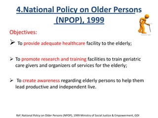 4.National Policy on Older Persons
(NPOP), 1999
Objectives:
 To provide adequate healthcare facility to the elderly;
 To promote research and training facilities to train geriatric
care givers and organizers of services for the elderly;
 To create awareness regarding elderly persons to help them
lead productive and independent live.
Ref: National Policy on Older Persons (NPOP), 1999 Ministry of Social Justice & Empowerment, GOI
 