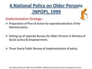 4.National Policy on Older Persons
(NPOP), 1999
Implementation Strategy :
 Preparation of Plan of Action for operationalisation of the
National policy.
 Setting up of separate Bureau for Older Persons in Ministry of
Social Justice & Empowerment.
 Three Yearly Public Review of implementation of policy.
Ref: National Policy on Older Persons (NPOP), 1999 Ministry of Social Justice & Empowerment, GOI
 