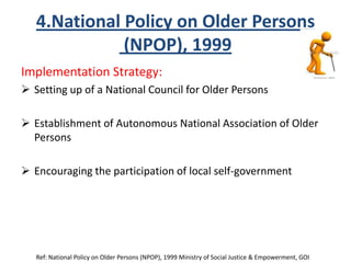 4.National Policy on Older Persons
(NPOP), 1999
Implementation Strategy:
 Setting up of a National Council for Older Persons
 Establishment of Autonomous National Association of Older
Persons
 Encouraging the participation of local self-government
Ref: National Policy on Older Persons (NPOP), 1999 Ministry of Social Justice & Empowerment, GOI
 