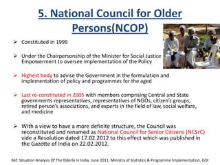 5. National Council for Older
Persons(NCOP)
 Constituted in 1999
 Under the Chairpersonship of the Minister for Social Justice &
Empowerment to oversee implementation of the Policy
 Highest body to advise the Government in the formulation and
implementation of policy and programmes for the aged
 Last re-constituted in 2005 with members comprising Central and State
governments representatives, representatives of NGOs, citizen’s groups,
retired person’s associations, and experts in the field of law, social welfare,
and medicine
 With a view to have a more definite structure, the Council was
reconstituted and renamed as National Council for Senior Citizens (NCSrC)
vide a Resolution dated 17.02.2012 to this effect which was published in
the Gazette of India on 22.02.2012.
Ref: Situation Analysis Of The Elderly in India, June 2011, Ministry of Statistics & Programme Implementation, GOI
 